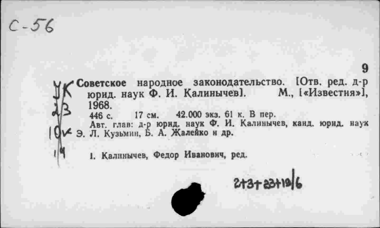 ﻿9
Советское народное законодательство. [Отв. ред. д-р юрид. наук Ф. И. Калиничев]. М., [«Известия:»], 1968.
446 с. 17 см. 42.000 экз. 61 к. В пер.
Авт. глав: д-р юрид. наук Ф. И. Калинычев, канд. юрид. иаух Э. Л. Кузьмин, Б. А. Жалейко и др.
1. Калинычев, Федор Иванович, ред.